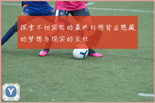 探索不切实际的最终幻想背后隐藏的梦想与现实的交织