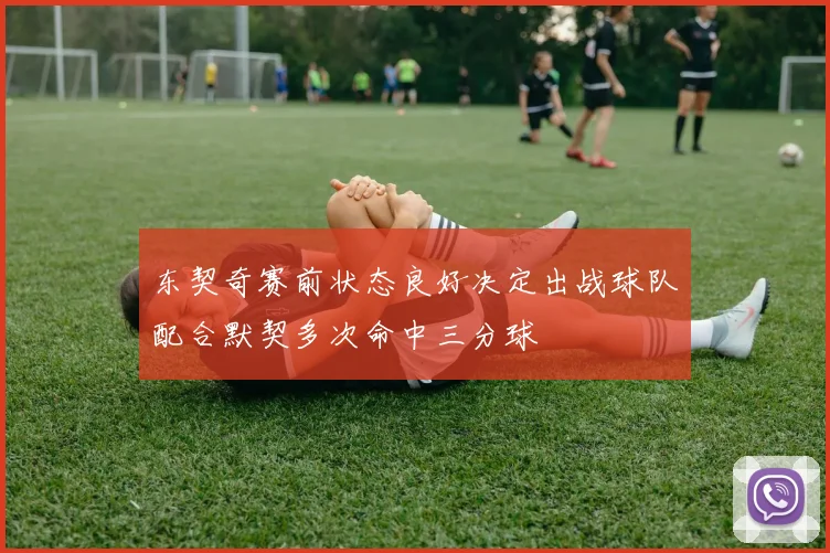 东契奇赛前状态良好决定出战球队配合默契多次命中三分球