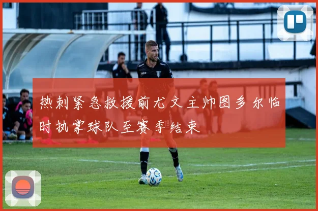 热刺紧急救援前尤文主帅图多尔临时执掌球队至赛季结束