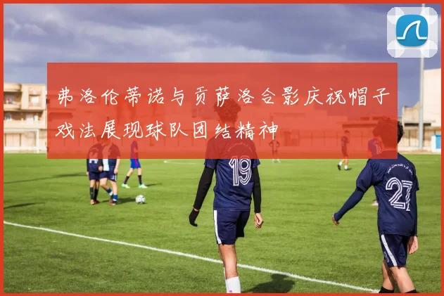 弗洛伦蒂诺与贡萨洛合影庆祝帽子戏法展现球队团结精神