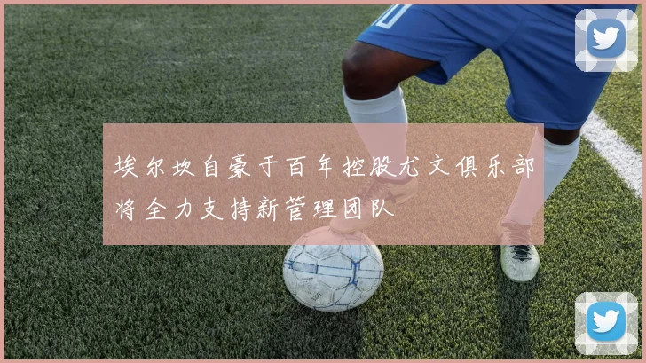 埃尔坎自豪于百年控股尤文俱乐部将全力支持新管理团队