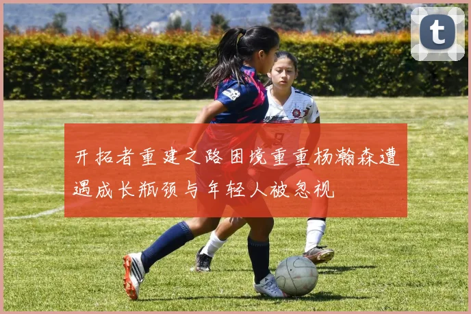开拓者重建之路困境重重杨瀚森遭遇成长瓶颈与年轻人被忽视