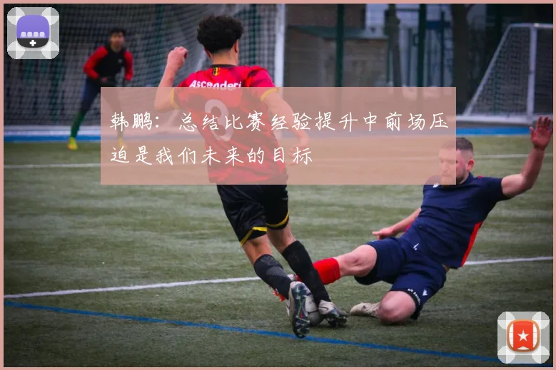 韩鹏：总结比赛经验提升中前场压迫是我们未来的目标