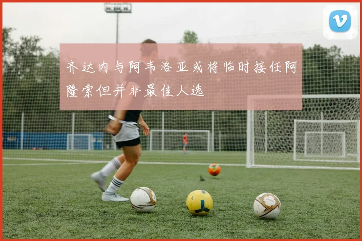 齐达内与阿韦洛亚或将临时接任阿隆索但并非最佳人选