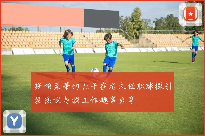 斯帕莱蒂的儿子在尤文任职球探引发热议与找工作趣事分享