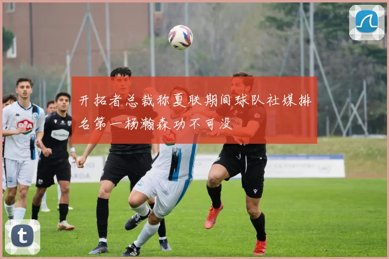 开拓者总裁称夏联期间球队社媒排名第一杨瀚森功不可没