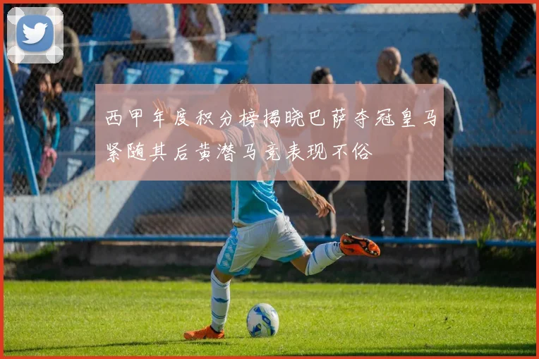 西甲年度积分榜揭晓巴萨夺冠皇马紧随其后黄潜马竞表现不俗