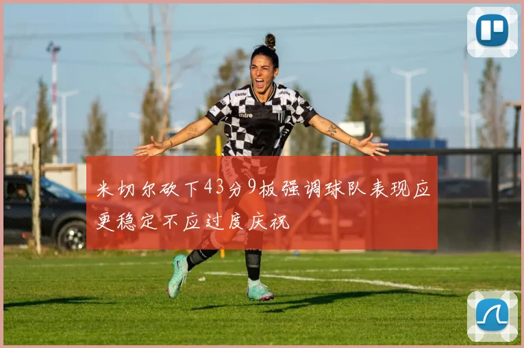 米切尔砍下43分9板强调球队表现应更稳定不应过度庆祝
