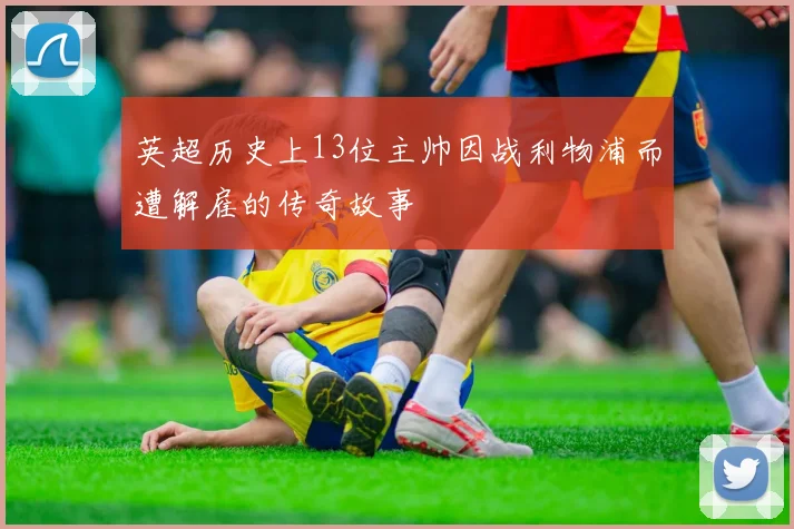 英超历史上13位主帅因战利物浦而遭解雇的传奇故事