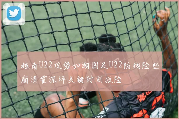 越南U22攻势如潮国足U22防线险些崩溃霍深坪关键时刻救险