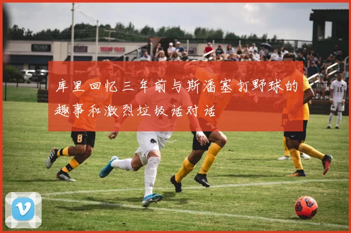库里回忆三年前与斯潘塞打野球的趣事和激烈垃圾话对话