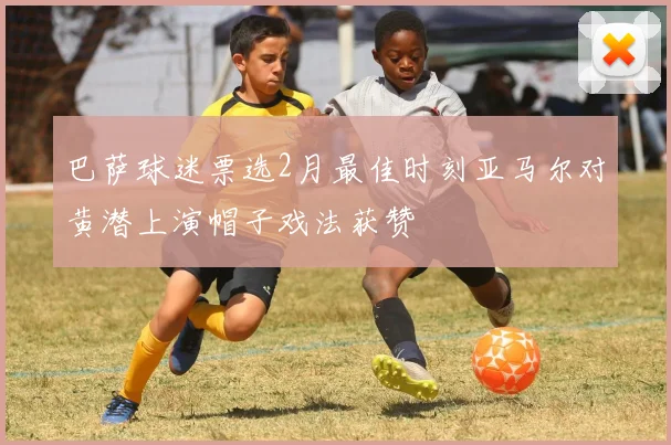 巴萨球迷票选2月最佳时刻亚马尔对黄潜上演帽子戏法获赞