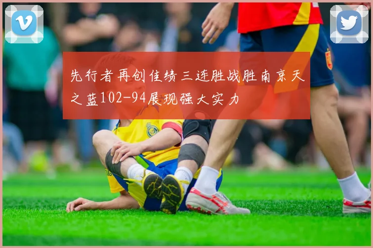 先行者再创佳绩三连胜战胜南京天之蓝102-94展现强大实力