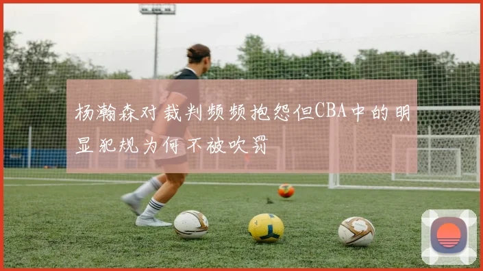 杨瀚森对裁判频频抱怨但CBA中的明显犯规为何不被吹罚