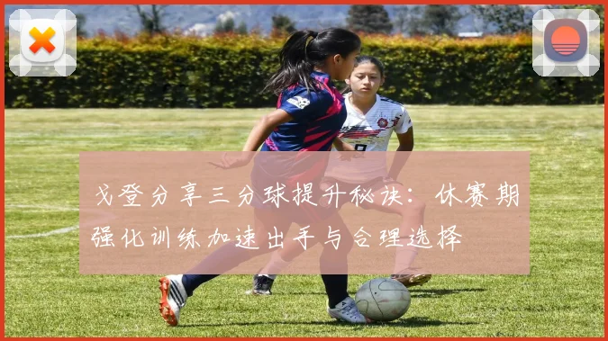 戈登分享三分球提升秘诀：休赛期强化训练加速出手与合理选择
