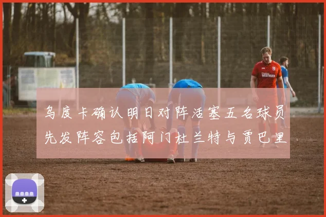 乌度卡确认明日对阵活塞五名球员先发阵容包括阿门杜兰特与贾巴里申京亚当斯