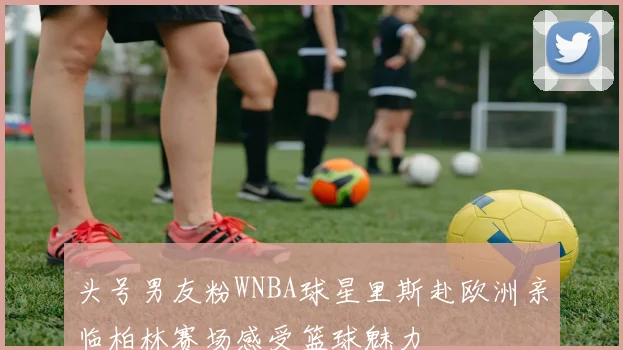 头号男友粉WNBA球星里斯赴欧洲亲临柏林赛场感受篮球魅力
