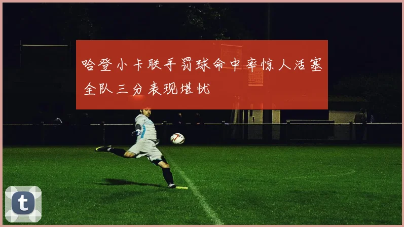哈登小卡联手罚球命中率惊人活塞全队三分表现堪忧