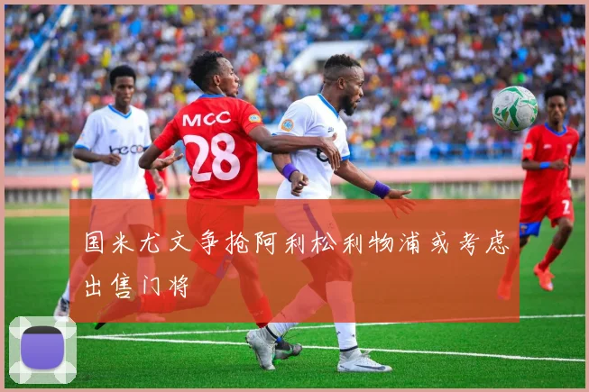国米尤文争抢阿利松利物浦或考虑出售门将