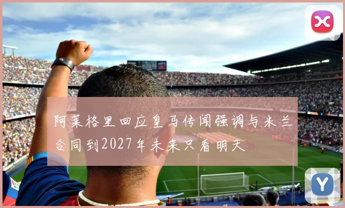 阿莱格里回应皇马传闻强调与米兰合同到2027年未来只看明天