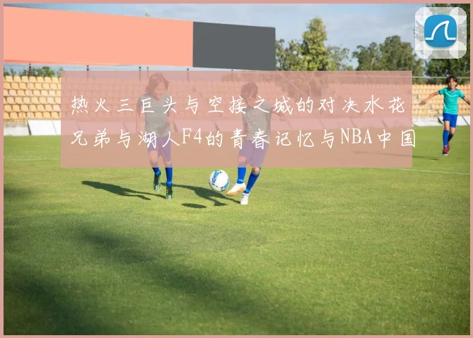 热火三巨头与空接之城的对决水花兄弟与湖人F4的青春记忆与NBA中国赛的交汇